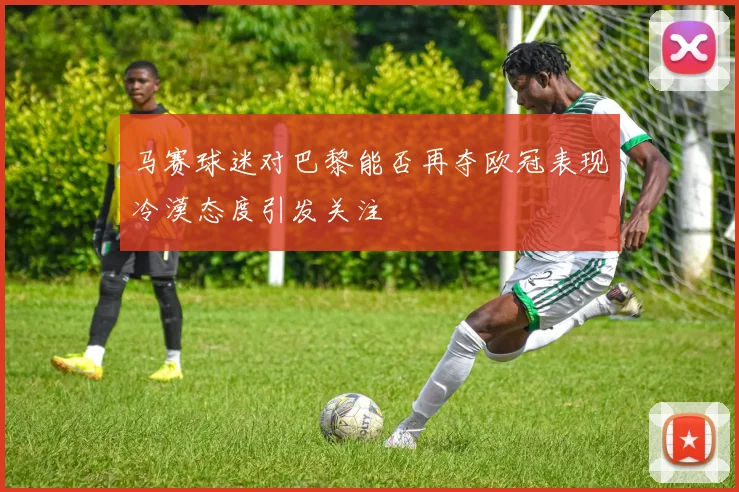 马赛球迷对巴黎能否再夺欧冠表现冷漠态度引发关注