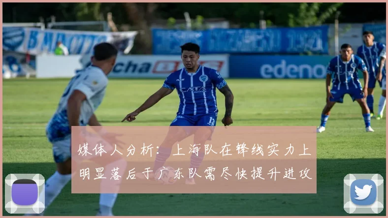 媒体人分析：上海队在锋线实力上明显落后于广东队需尽快提升进攻火力