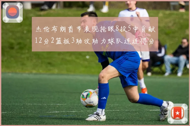 杰伦布朗首节表现抢眼8投5中贡献12分2篮板3助攻助力球队连连得分