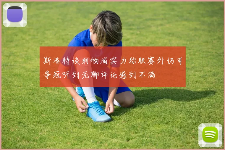斯洛特谈利物浦实力称联赛外仍可争冠听到无聊评论感到不满
