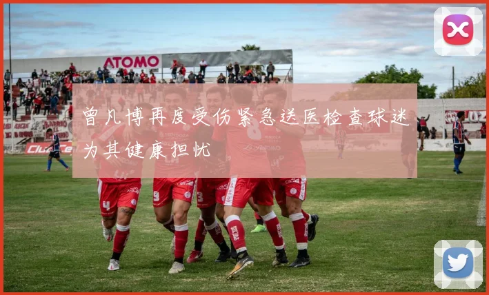 曾凡博再度受伤紧急送医检查球迷为其健康担忧