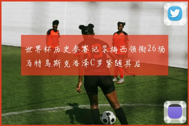 世界杯历史参赛记录梅西领衔26场马特乌斯克洛泽C罗紧随其后