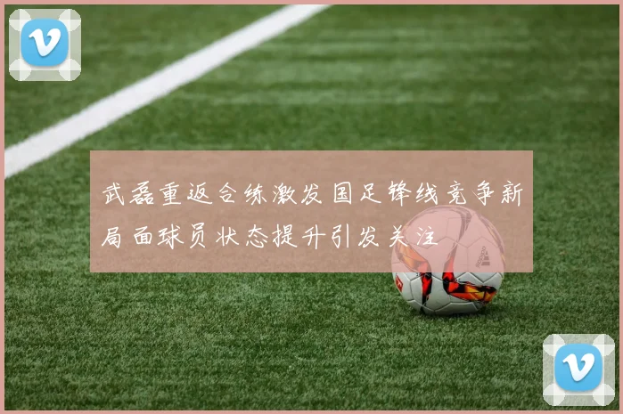 武磊重返合练激发国足锋线竞争新局面球员状态提升引发关注