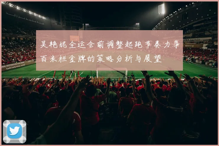 吴艳妮全运会前调整起跑节奏力争百米栏金牌的策略分析与展望