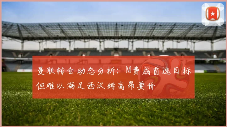 曼联转会动态分析：M费成首选目标但难以满足西汉姆高昂要价