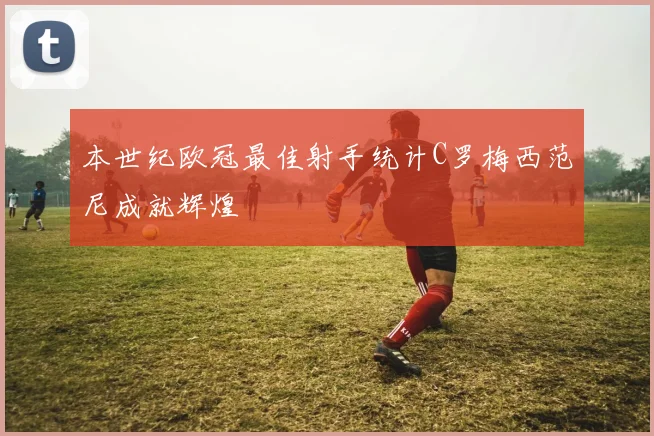 本世纪欧冠最佳射手统计C罗梅西范尼成就辉煌